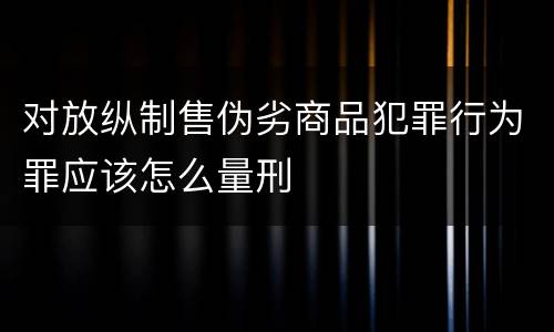 对放纵制售伪劣商品犯罪行为罪应该怎么量刑