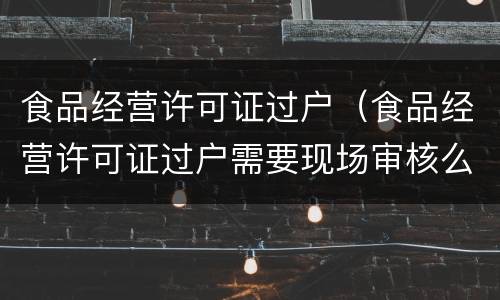 食品经营许可证过户（食品经营许可证过户需要现场审核么）