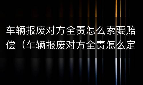 车辆报废对方全责怎么索要赔偿（车辆报废对方全责怎么定损）