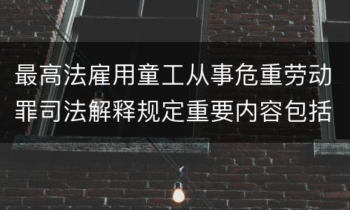 最高法雇用童工从事危重劳动罪司法解释规定重要内容包括什么