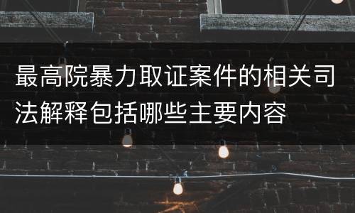 最高院暴力取证案件的相关司法解释包括哪些主要内容