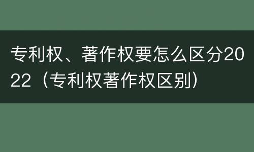 专利权、著作权要怎么区分2022（专利权著作权区别）