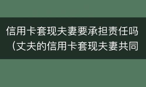 信用卡套现夫妻要承担责任吗（丈夫的信用卡套现夫妻共同债务吗）