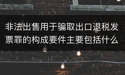 非法出售用于骗取出口退税发票罪的构成要件主要包括什么