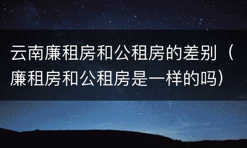 云南廉租房和公租房的差别（廉租房和公租房是一样的吗）