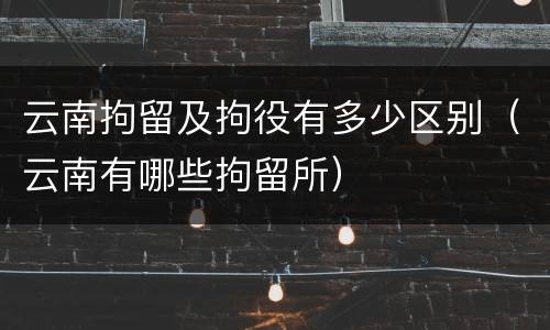 云南拘留及拘役有多少区别（云南有哪些拘留所）