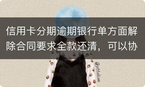 信用卡分期逾期银行单方面解除合同要求全款还清，可以协商在分期嘛