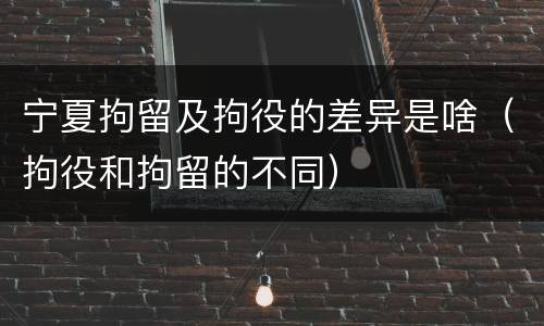 宁夏拘留及拘役的差异是啥（拘役和拘留的不同）