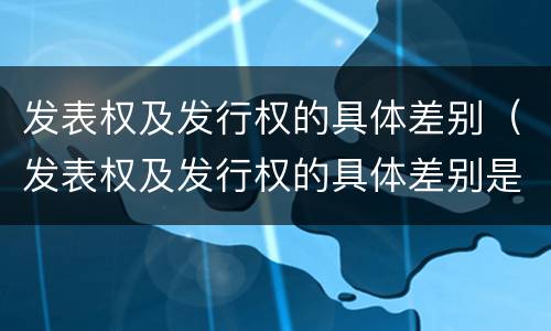 发表权及发行权的具体差别（发表权及发行权的具体差别是）