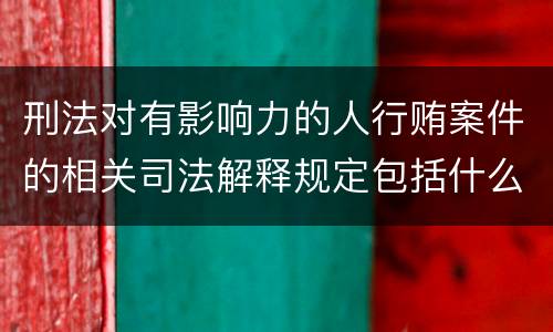 刑法对有影响力的人行贿案件的相关司法解释规定包括什么重要内容