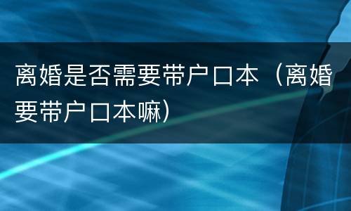离婚是否需要带户口本（离婚要带户口本嘛）