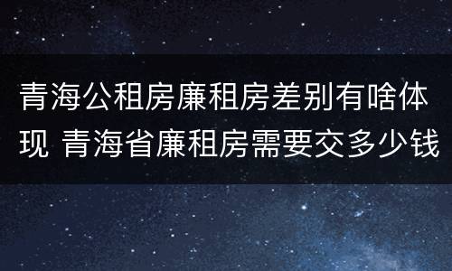 青海公租房廉租房差别有啥体现 青海省廉租房需要交多少钱