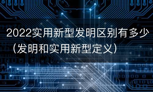 2022实用新型发明区别有多少（发明和实用新型定义）
