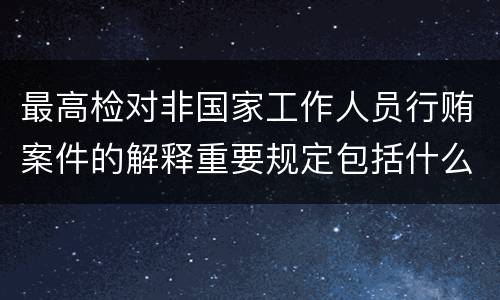 最高检对非国家工作人员行贿案件的解释重要规定包括什么