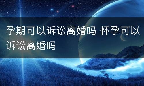 孕期可以诉讼离婚吗 怀孕可以诉讼离婚吗
