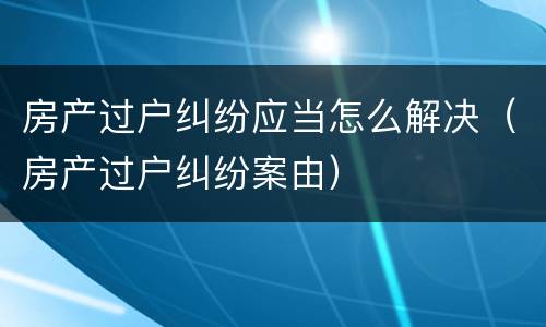 房产过户纠纷应当怎么解决（房产过户纠纷案由）