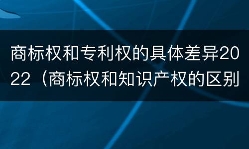 商标权和专利权的具体差异2022（商标权和知识产权的区别）
