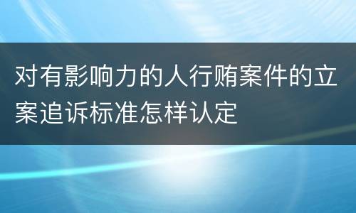 对有影响力的人行贿案件的立案追诉标准怎样认定