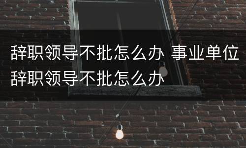 辞职领导不批怎么办 事业单位辞职领导不批怎么办