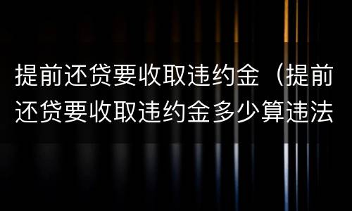 提前还贷要收取违约金（提前还贷要收取违约金多少算违法）