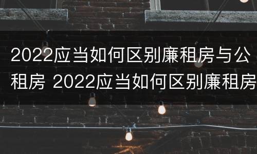 2022应当如何区别廉租房与公租房 2022应当如何区别廉租房与公租房的关系