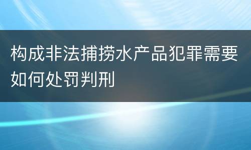 构成非法捕捞水产品犯罪需要如何处罚判刑