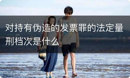对持有伪造的发票罪的法定量刑档次是什么