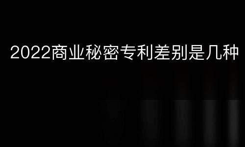 2022商业秘密专利差别是几种