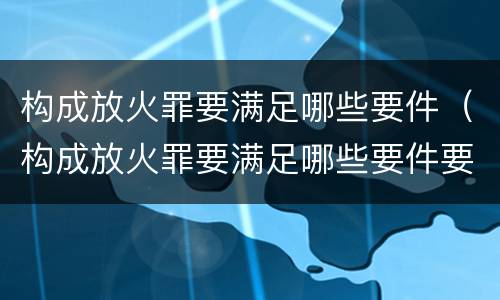 构成放火罪要满足哪些要件（构成放火罪要满足哪些要件要求）