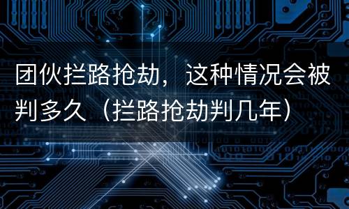 团伙拦路抢劫，这种情况会被判多久（拦路抢劫判几年）