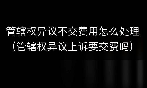 管辖权异议不交费用怎么处理（管辖权异议上诉要交费吗）