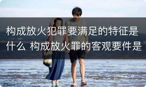 构成放火犯罪要满足的特征是什么 构成放火罪的客观要件是