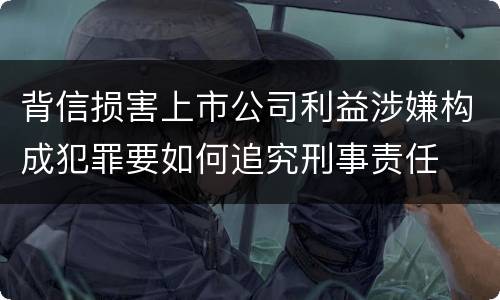 背信损害上市公司利益涉嫌构成犯罪要如何追究刑事责任