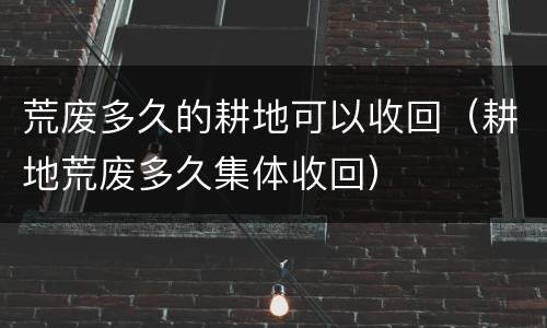 荒废多久的耕地可以收回（耕地荒废多久集体收回）
