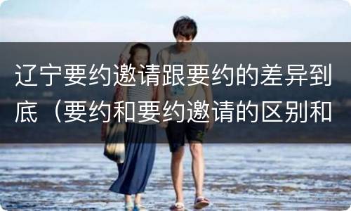 辽宁要约邀请跟要约的差异到底（要约和要约邀请的区别和联系）