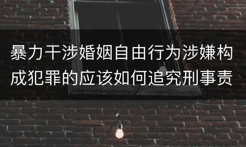 暴力干涉婚姻自由行为涉嫌构成犯罪的应该如何追究刑事责任