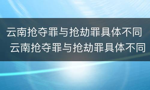 云南抢夺罪与抢劫罪具体不同 云南抢夺罪与抢劫罪具体不同之处