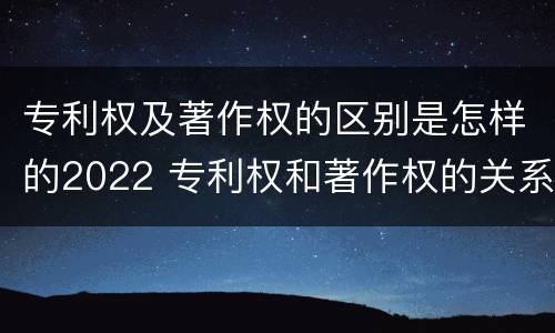 专利权及著作权的区别是怎样的2022 专利权和著作权的关系