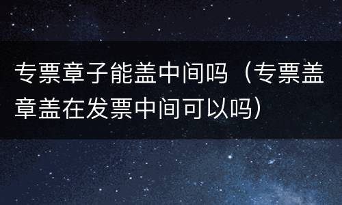 专票章子能盖中间吗（专票盖章盖在发票中间可以吗）