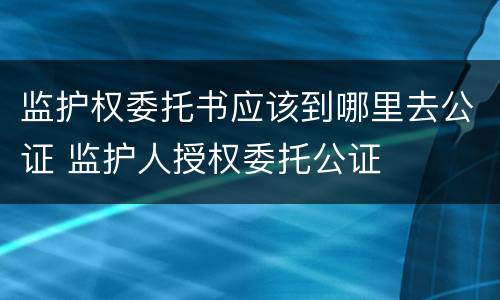 监护权委托书应该到哪里去公证 监护人授权委托公证