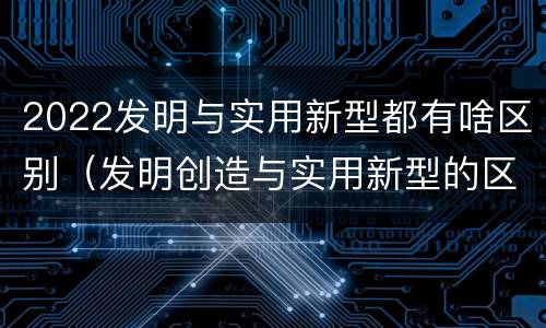 2022发明与实用新型都有啥区别（发明创造与实用新型的区别）