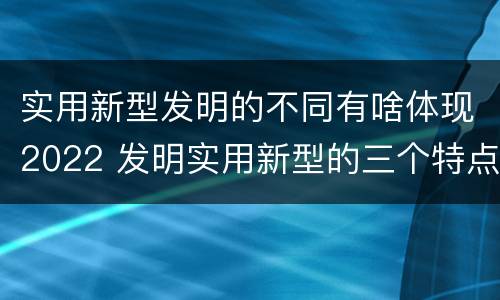实用新型发明的不同有啥体现2022 发明实用新型的三个特点
