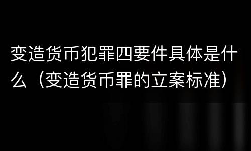 变造货币犯罪四要件具体是什么（变造货币罪的立案标准）