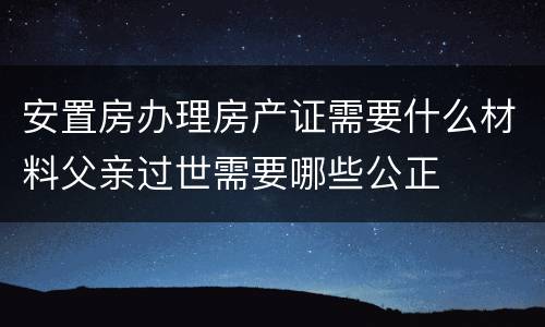 安置房办理房产证需要什么材料父亲过世需要哪些公正