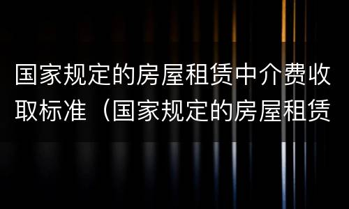 国家规定的房屋租赁中介费收取标准（国家规定的房屋租赁中介费收取标准是多少?）