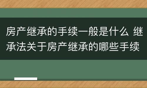 房产继承的手续一般是什么 继承法关于房产继承的哪些手续