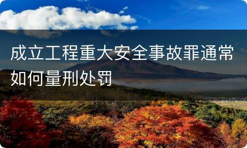 成立工程重大安全事故罪通常如何量刑处罚