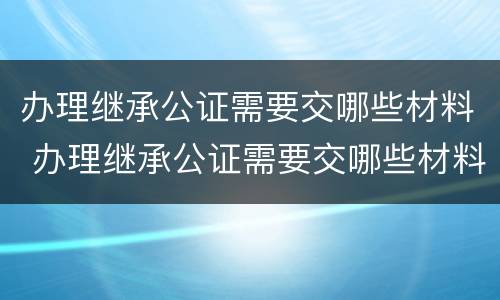 办理继承公证需要交哪些材料 办理继承公证需要交哪些材料呢