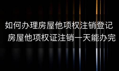 如何办理房屋他项权注销登记 房屋他项权证注销一天能办完吗