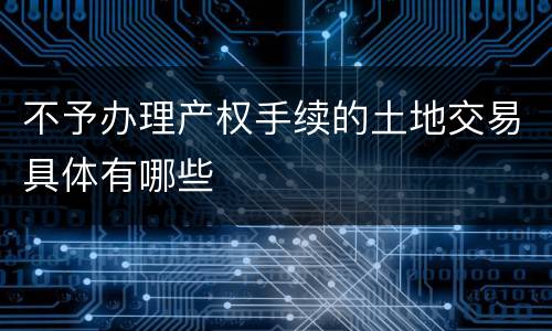 不予办理产权手续的土地交易具体有哪些